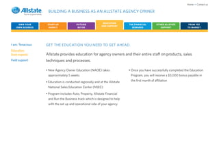 Home • Contact us

                   BUILDING A BUSINESS AS AN ALLSTATE AGENCY OWNER

                                                            EDUCATION
    OWN YOUR       START-UP             OUTSIDE                             THE FINANCIAL         OTHER ALLSTATE      FROM YES
                                                           AND SUPPORT
   OWN BUSINESS     AGENCY               BUYER                                REWARDS                SUPPORT         TO MARKET




I am: Tenacious   GET THE EDUCATION YOU NEED TO GET AHEAD.
Education
from experts      Allstate provides education for agency owners and their entire staff on products, sales
Field support     techniques and processes.

                  • New Agency Owner Education (NAOE) takes                 • Once you have successfully completed the Education
                   approximately 5 weeks                                     Program, you will receive a $3,000 bonus payable in

                  • Education is conducted regionally and at the Allstate    the first month of affiliation

                   National Sales Education Center (NSEC)

                  • Program includes Auto, Property, Allstate Financial
                   and Run the Business track which is designed to help
                   with the set up and operational side of your agency
 