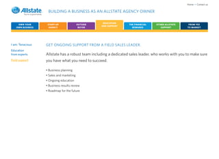 Home • Contact us

                   BUILDING A BUSINESS AS AN ALLSTATE AGENCY OWNER

                                                     EDUCATION
    OWN YOUR       START-UP               OUTSIDE                 THE FINANCIAL   OTHER ALLSTATE     FROM YES
                                                    AND SUPPORT
   OWN BUSINESS     AGENCY                 BUYER                    REWARDS          SUPPORT        TO MARKET




I am: Tenacious   GET ONGOING SUPPORT FROM A FIELD SALES LEADER.
Education
from experts      Allstate has a robust team including a dedicated sales leader, who works with you to make sure
Field support     you have what you need to succeed.

                  • Business planning
                  • Sales and marketing
                  • Ongoing education
                  • Business results review
                  • Roadmap for the future
 