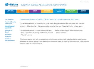 Home • Contact us

                         BUILDING A BUSINESS AS AN ALLSTATE AGENCY OWNER

                                                                                       THE FINANCIAL
     OWN YOUR           START-UP                     OUTSIDE        EDUCATION                               OTHER ALLSTATE         FROM YES
                                                                                         REWARDS
    OWN BUSINESS         AGENCY                       BUYER        AND SUPPORT                                 SUPPORT            TO MARKET




I am: Impatient       EARN COMMISSIONS YOURSELF OR WITH AN EXCLUSIVE FINANCIAL SPECIALIST.
Property & Casualty
commissions           Our extensive financial portfolio includes term and permanent life, annuities and variable
Allstate Financial    products. Allstate offers the opportunity to write Life and Financial Products two ways.
opportunity
Resources for         • Partner with an Allstate Exclusive Financial Specialist*       • Write life and financial products on your own
Growth                   (EFS), a specialist in life, savings and financial products    (“Solo” business)
Awards and               (“Shared” business)
recognition
Benefits for          Whether you want to work with someone else or go it alone, you can earn credit toward production goals, bonuses
high performance
                      and awards. In addition, Allstate Financial enhanced commission scales are based on your productivity — the more you
                      write, the higher the commission scale.




                      *Financial Specialist in NY.
 