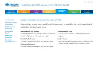 Home • Contact us

                       BUILDING A BUSINESS AS AN ALLSTATE AGENCY OWNER

                                                                                THE FINANCIAL
     OWN YOUR          START-UP             OUTSIDE             EDUCATION                            OTHER ALLSTATE           FROM YES
                                                                                  REWARDS
    OWN BUSINESS        AGENCY               BUYER             AND SUPPORT                              SUPPORT              TO MARKET




I am: Impatient       NOBODY AWARDS AND RECOGNIZES LIKE ALLSTATE.
Property & Casualty
commissions           As an Allstate agency owner, you’ll have the opportunity to qualify for our exciting awards and
Allstate Financial    recognition along with your peers.
opportunity
Resources for         Regional Honor Ring Banquet                               Chairman’s Inner Circle
Growth                • Hosted by the Field Vice President (FVP) — Additional   • Add-on trip to Chairman’s Conference with spouse
Awards and             details will be shared with you by your region            or guest
recognition
                      President’s Conference                                    Leaders Forum
Benefits for
high performance      • Company-wide conference trip with spouse or guest       • Business meeting for top agency owners to network, share

                      Chairman’s Conference                                      a wealth of ideas and learn from the “best of the best”

                      • Company-wide conference trip with spouse or guest
 