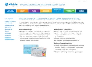 Home • Contact us

                       BUILDING A BUSINESS AS AN ALLSTATE AGENCY OWNER

                                                                                                              THE FINANCIAL
     OWN YOUR          START-UP              OUTSIDE                                       EDUCATION                              OTHER ALLSTATE           FROM YES
                                                                                                                REWARDS
    OWN BUSINESS        AGENCY                BUYER                                       AND SUPPORT                                SUPPORT              TO MARKET




I am: Impatient       CONSISTENT GROWTH AND CUSTOMER LOYALTY MEANS MORE BENEFITS FOR YOU.
Property & Casualty
commissions           Agencies that consistently grow their business and receive high ratings in customer loyalty
Allstate Financial    satisfaction may also enjoy these benefits:
opportunity
Resources for         Executive Advantage                                                                     Premier Service Agency (PSA)
Growth                • Based on your RFG tier achievement, you will receive                                  • Receive high-value web leads from allstate.com
Awards and             a preloaded Executive Advantage card from Citibank                                     • Receive priority placement on “Find an Agent”
recognition
                      • Use card to purchase resources (e.g., direct mail,                                     on allstate.com
Benefits for           telemarketing, office furniture) to help further brand,                                • Receive Executive Advantage boost
high performance
                       grow and manage your business                                                          • Be eligible to purchase additional agencies

                                                                                                              Customer Focused Acquisition
                                                                                                              • Enables small/medium-sized agencies to purchase

                                                                                                          ®
                                                                                                               economic interest in a small book of business and
                                             Executive                                                         consolidate it with their existing book
                                                       Advantage                          COM MER CIA L
                                             Agency Resource
                                                                 Card

                                                                                                              • Designed to help high-performing agencies grow
                                                547 2   Vali d from   Exp irati on date
 