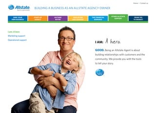Home • Contact us

                      BUILDING A BUSINESS AS AN ALLSTATE AGENCY OWNER

                                                                               OTHER ALLSTATE
    OWN YOUR          START-UP    OUTSIDE     EDUCATION    THE FINANCIAL                         FROM YES
                                                                                  SUPPORT
   OWN BUSINESS        AGENCY      BUYER     AND SUPPORT     REWARDS                            TO MARKET




I am: A hero
Marketing support
Operational support
                                                              I AM:        A
                                                              GOOD. Being an Allstate Agent is about
                                                              building relationships with customers and the
                                                              community. We provide you with the tools
                                                              to tell your story.



                                                                       ®
 