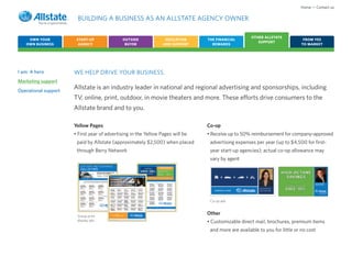 Home • Contact us

                       BUILDING A BUSINESS AS AN ALLSTATE AGENCY OWNER

                                                                                                    OTHER ALLSTATE
    OWN YOUR           START-UP              OUTSIDE              EDUCATION     THE FINANCIAL                                 FROM YES
                                                                                                       SUPPORT
   OWN BUSINESS         AGENCY                BUYER              AND SUPPORT      REWARDS                                    TO MARKET




I am: A hero          WE HELP DRIVE YOUR BUSINESS.
Marketing support
Operational support
                      Allstate is an industry leader in national and regional advertising and sponsorships, including
                      TV, online, print, outdoor, in movie theaters and more. These efforts drive consumers to the
                      Allstate brand and to you.

                      Yellow Pages                                              Co-op
                      • First year of advertising in the Yellow Pages will be   • Receive up to 50% reimbursement for company-approved
                       paid by Allstate (approximately $2,500) when placed       advertising expenses per year (up to $4,500 for first-
                       through Berry Network                                     year start-up agencies); actual co-op allowance may
                                                                                 vary by agent




                                                                                 Co-op ads



                       Group print
                                                                                Other
                       display ads                                              • Customizable direct mail, brochures, premium items
                                                                                 and more are available to you for little or no cost
 