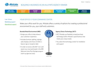 Home • Contact us

                         BUILDING A BUSINESS AS AN ALLSTATE AGENCY OWNER

                                                                                                                                                OTHER ALLSTATE
    OWN YOUR            START-UP                              OUTSIDE                            EDUCATION                 THE FINANCIAL                                  FROM YES
                                                                                                                                                   SUPPORT
   OWN BUSINESS          AGENCY                                BUYER                            AND SUPPORT                  REWARDS                                     TO MARKET




I am: A hero          YOUR OFFICE IS YOUR COMMAND CENTER.
Marketing support
Operational support
                      Make your office work for you. Allstate offers a variety of options for creating a professional
                      environment for you, your staff and customers.

                      Branded Retail Environment (BRE)                                                                     Agency Choice Technology (ACT)

                      • Design your office to help enhance                                                                 • ACT: Provides you flexibility to lease/purchase
                        your customers’ experience                                                                          technology (within Allstate’s specifications) that

                      • Includes furniture, lighting, signage,                                                              meets your unique needs

                        sales displays and choice of either a                                                              • You select the technology vendor for installation
                        beacon sign or reception desk                                                                       and support

                      • In order to receive a $3,300* non-cash
                        award, you must participate in the BRE
                        Welcome Suite Plus Package program
                        (start-up agencies only)
                                                                                                        Beacon sign




                      *In the states of Illinois, Alaska and Hawaii, the non-cash award is valued at a different amount.
 