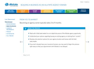Home • Contact us

                        BUILDING A BUSINESS AS AN ALLSTATE AGENCY OWNER

                                                                                                                                          FROM YES
    OWN YOUR           START-UP                   OUTSIDE              EDUCATION           THE FINANCIAL        OTHER ALLSTATE
                                                                                                                                         TO MARKET
   OWN BUSINESS         AGENCY                     BUYER              AND SUPPORT            REWARDS               SUPPORT




I am: Determined       FROM YES TO MARKET
Time horizon
                       Becoming an agency owner typically takes 3 to 9 months.
 > REVIEW PROGRAM
 > BEGIN THE PROCESS
 > COMPLETE                            BEGIN THE PROCESS
   REQUIREMENTS
                                 2
 > FINALIZE
 > OUTSIDE BUYER                             Meet with a field sales leader for an in-depth discussion of the Allstate agency opportunity.
 > FULL TIMELINE
                                             Understand your options regarding buying an existing agency or starting from “scratch.”

                                             Develop site selection options for your agency location and review with the field
                        Back                 sales leader.                                                                                         Next

                                             If you don’t already have your insurance licenses, you may want to begin this process
                                             right away so that your appointment with Allstate is not delayed.




                               Step 2 of 4
 