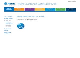 Home • Contact us

                       BUILDING A BUSINESS AS AN ALLSTATE AGENCY OWNER

     OWN YOUR
                      START-UP          OUTSIDE         EDUCATION    THE FINANCIAL   OTHER ALLSTATE    FROM YES
    OWN BUSINESS
                       AGENCY            BUYER         AND SUPPORT     REWARDS          SUPPORT       TO MARKET




I am: A free spirit   SEEKING WOMEN AND MEN WITH HEART.
All about Allstate
All about you         After all, we are the Good Hands®.
 > WHAT WE WANT
 > WHAT YOU HAVE
 > SEEKING MEN
   AND WOMEN

Your business,                   ®
your way
Where to look,
how to look
 