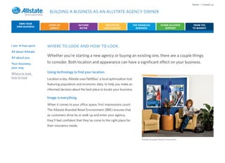 Home • Contact us

                       BUILDING A BUSINESS AS AN ALLSTATE AGENCY OWNER

     OWN YOUR
                       START-UP                OUTSIDE            EDUCATION              THE FINANCIAL            OTHER ALLSTATE      FROM YES
    OWN BUSINESS
                        AGENCY                  BUYER            AND SUPPORT               REWARDS                   SUPPORT         TO MARKET




I am: A free spirit   WHERE TO LOOK AND HOW TO LOOK.
All about Allstate
All about you
                      Whether you’re starting a new agency or buying an existing one, there are a couple things
Your business,        to consider. Both location and appearance can have a significant effect on your business.
your way
Where to look,        Using technology to find your location.
how to look                                                ®
                      Location is key. Allstate uses NetMax, a local optimization tool
                      featuring population and economic data, to help you make an
                      informed decision about the best place to locate your business.

                      Image is everything.
                      When it comes to your office space, first impressions count.
                      The Allstate Branded Retail Environment (BRE) ensures that
                      as customers drive by or walk up and enter your agency,
                      they’ll feel confident that they’ve come to the right place for
                      their insurance needs.



                                                                                               Allstate Branded Retail Environment
 