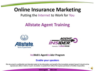 Online Insurance Marketing Putting the Internet to Work for You Allstate Agent Training This document is confidential and intended solely for the information and benefit of the immediate recipient hereof; it should not be reproduced, either in total or in part, circulated, or quoted from without the express permission of InsWeb Corporation. 1 InsWeb’s AgentInsider Program Enable your speakers 