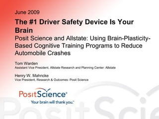 The #1 Driver Safety Device Is Your Brain Posit Science and Allstate: Using Brain-Plasticity-Based Cognitive Training Programs to Reduce Automobile Crashes June 2009 Tom Warden Assistant Vice President, Allstate Research and Planning Center: Allstate Henry W. Mahncke Vice President, Research & Outcomes: Posit Science 