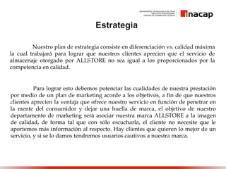 Nuestro plan de estrategia consiste en diferenciación vs. calidad máxima
la cual trabajará para lograr que nuestros clientes aprecien que el servicio de
almacenaje otorgado por ALLSTORE no sea igual a los proporcionados por la
competencia en calidad.
Para lograr esto debemos potenciar las cualidades de nuestra prestación
por medio de un plan de marketing acorde a los objetivos, a fin de que nuestros
clientes aprecien la ventaja que ofrece nuestro servicio en función de penetrar en
la mente del consumidor y dejar una huella de marca, el objetivo de nuestro
departamento de marketing será asociar nuestra marca ALLSTORE a la imagen
de calidad, de forma tal que con sólo escucharla, el cliente no necesite que le
aportemos más información al respecto. Hay clientes que quieren lo mejor de un
servicio, y si se lo damos tendremos usuarios cautivos a nuestra marca.
 