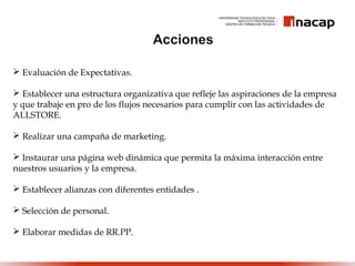  Evaluación de Expectativas.
 Establecer una estructura organizativa que refleje las aspiraciones de la empresa
y que trabaje en pro de los flujos necesarios para cumplir con las actividades de
ALLSTORE.
 Realizar una campaña de marketing.
 Instaurar una página web dinámica que permita la máxima interacción entre
nuestros usuarios y la empresa.
 Establecer alianzas con diferentes entidades .
 Selección de personal.
 Elaborar medidas de RR.PP.
 