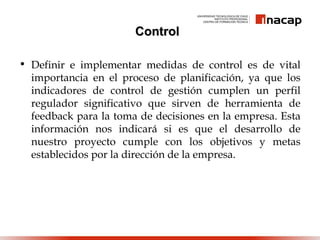 ControlControl
• Definir e implementar medidas de control es de vital
importancia en el proceso de planificación, ya que los
indicadores de control de gestión cumplen un perfil
regulador significativo que sirven de herramienta de
feedback para la toma de decisiones en la empresa. Esta
información nos indicará si es que el desarrollo de
nuestro proyecto cumple con los objetivos y metas
establecidos por la dirección de la empresa.
 