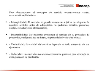Para descomponer el concepto de servicio encontraremos cuatro
características distintivas:
• - Intangibilidad: El servicio no puede someterse a juicio de ninguno de
nuestros sentidos antes de adquirirlos, no podemos tocarlos, gustarlos,
olerlos, escucharlos ni almacenarlos.
• - Inseparabilidad: No podemos prescindir al servicio de su prestador. El
proveedor, cualquiera sea su forma, es parte del servicio que brinda.
• - Variabilidad: La calidad del servicio depende en todo momento de sus
ejecutores.
• - Caducidad: Los servicios no se almacenan ni se guardan para después, se
extinguen con su prestación.
 