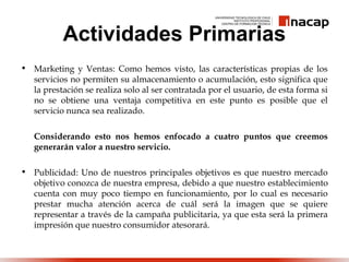 Actividades Primarias
• Marketing y Ventas: Como hemos visto, las características propias de los
servicios no permiten su almacenamiento o acumulación, esto significa que
la prestación se realiza solo al ser contratada por el usuario, de esta forma si
no se obtiene una ventaja competitiva en este punto es posible que el
servicio nunca sea realizado.
Considerando esto nos hemos enfocado a cuatro puntos que creemos
generarán valor a nuestro servicio.
• Publicidad: Uno de nuestros principales objetivos es que nuestro mercado
objetivo conozca de nuestra empresa, debido a que nuestro establecimiento
cuenta con muy poco tiempo en funcionamiento, por lo cual es necesario
prestar mucha atención acerca de cuál será la imagen que se quiere
representar a través de la campaña publicitaria, ya que esta será la primera
impresión que nuestro consumidor atesorará.
 