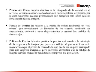 • Promoción: Como nuestro objetivo es la búsqueda de la calidad en el
servicio, debemos asociar esta tendencia en nuestra política de precios, por
lo cual evitaremos realizar promociones que marginen este factor para no
condicionar nuestra imagen.
• Fuerza de Ventas: En relación a la fuerza de ventas tendremos un “call
center” que recepcionará las llamadas de los clientes, verificará sus
antecedentes, derivará a otros departamentos y anotará los pedidos de
almacenajes.
• Política de Precios: Nuestra política de precios será acorde a la estrategia
de la empresa y la imagen que queremos reflejar, el precio será un tanto
más elevado que el precio de mercado, lo que puede ser un poco arriesgado
para una empresa incipiente, pero queremos demostrar que la calidad de
nuestro servicio merece la pena del costo impreso a la prestación.
 