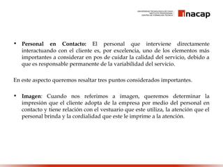 • Personal en Contacto: El personal que interviene directamente
interactuando con el cliente es, por excelencia, uno de los elementos más
importantes a considerar en pos de cuidar la calidad del servicio, debido a
que es responsable permanente de la variabilidad del servicio.
En este aspecto queremos resaltar tres puntos considerados importantes.
• Imagen: Cuando nos referimos a imagen, queremos determinar la
impresión que el cliente adopta de la empresa por medio del personal en
contacto y tiene relación con el vestuario que este utiliza, la atención que el
personal brinda y la cordialidad que este le imprime a la atención.
 
