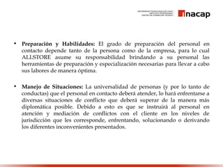 • Preparación y Habilidades: El grado de preparación del personal en
contacto depende tanto de la persona como de la empresa, para lo cual
ALLSTORE asume su responsabilidad brindando a su personal las
herramientas de preparación y especialización necesarias para llevar a cabo
sus labores de manera óptima.
• Manejo de Situaciones: La universalidad de personas (y por lo tanto de
conductas) que el personal en contacto deberá atender, lo hará enfrentarse a
diversas situaciones de conflicto que deberá superar de la manera más
diplomática posible. Debido a esto es que se instruirá al personal en
atención y mediación de conflictos con el cliente en los niveles de
jurisdicción que les corresponde, enfrentando, solucionando o derivando
los diferentes inconvenientes presentados.
 