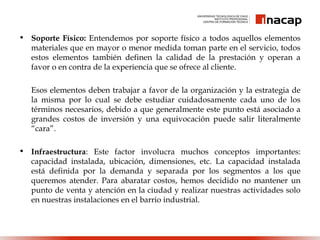 • Soporte Físico: Entendemos por soporte físico a todos aquellos elementos
materiales que en mayor o menor medida toman parte en el servicio, todos
estos elementos también definen la calidad de la prestación y operan a
favor o en contra de la experiencia que se ofrece al cliente.
Esos elementos deben trabajar a favor de la organización y la estrategia de
la misma por lo cual se debe estudiar cuidadosamente cada uno de los
términos necesarios, debido a que generalmente este punto está asociado a
grandes costos de inversión y una equivocación puede salir literalmente
“cara”. 
• Infraestructura: Este factor involucra muchos conceptos importantes:
capacidad instalada, ubicación, dimensiones, etc. La capacidad instalada
está definida por la demanda y separada por los segmentos a los que
queremos atender. Para abaratar costos, hemos decidido no mantener un
punto de venta y atención en la ciudad y realizar nuestras actividades solo
en nuestras instalaciones en el barrio industrial.
 