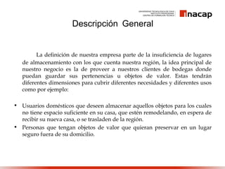 La definición de nuestra empresa parte de la insuficiencia de lugares
de almacenamiento con los que cuenta nuestra región, la idea principal de
nuestro negocio es la de proveer a nuestros clientes de bodegas donde
puedan guardar sus pertenencias u objetos de valor. Estas tendrán
diferentes dimensiones para cubrir diferentes necesidades y diferentes usos
como por ejemplo:
• Usuarios domésticos que deseen almacenar aquellos objetos para los cuales
no tiene espacio suficiente en su casa, que estén remodelando, en espera de
recibir su nueva casa, o se trasladen de la región.
• Personas que tengan objetos de valor que quieran preservar en un lugar
seguro fuera de su domicilio.
Descripción General
 