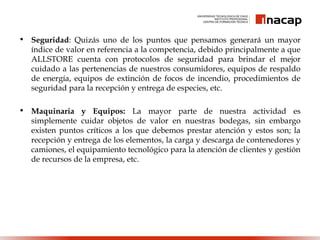 • Seguridad: Quizás uno de los puntos que pensamos generará un mayor
índice de valor en referencia a la competencia, debido principalmente a que
ALLSTORE cuenta con protocolos de seguridad para brindar el mejor
cuidado a las pertenencias de nuestros consumidores, equipos de respaldo
de energía, equipos de extinción de focos de incendio, procedimientos de
seguridad para la recepción y entrega de especies, etc.
• Maquinaria y Equipos: La mayor parte de nuestra actividad es
simplemente cuidar objetos de valor en nuestras bodegas, sin embargo
existen puntos críticos a los que debemos prestar atención y estos son; la
recepción y entrega de los elementos, la carga y descarga de contenedores y
camiones, el equipamiento tecnológico para la atención de clientes y gestión
de recursos de la empresa, etc.
 