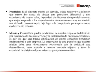 • Prestación: Es el concepto mismo del servicio, lo que resuelve y la solución
que ofrece. Ser capaz de ofrecer una prestación diferencial y una
experiencia de mayor valor, dependerá de disponer siempre del concepto
que mejor responda a los requerimientos de nuestro mercado, un servicio
mal definido como concepto deja lugar a la competencia para operar sobre
esa brecha sin rellenar.
• Misión y Visión: Es la piedra fundacional de nuestra empresa, la definición
por excelencia de nuestro servicio y la justificación de nuestras actividades,
es por eso que una buena estipulación de ambos conceptos benefician
enormemente a una empresa. Lo importante de este punto es que nuestra
misión debe estar directamente relacionada con la actividad que
desarrollamos, estar acotada a nuestro mercado objetivo y tener la
capacidad de dirigir cualquier esfuerzo que queramos realizar.
 