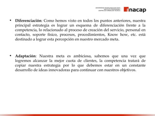 • Diferenciación: Como hemos visto en todos los puntos anteriores, nuestra
principal estrategia es lograr un esquema de diferenciación frente a la
competencia, lo relacionado al proceso de creación del servicio, personal en
contacto, soporte físico, procesos, procedimientos, Know how, etc. está
destinado a lograr esta percepción en nuestro mercado meta.
• Adaptación: Nuestra meta es ambiciosa, sabemos que una vez que
logremos alcanzar la mejor cuota de clientes, la competencia tratará de
copiar nuestra estrategia por lo que debemos estar en un constante
desarrollo de ideas innovadoras para continuar con nuestros objetivos.
 
