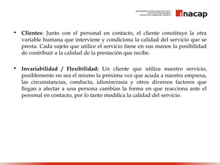 • Clientes: Junto con el personal en contacto, el cliente constituye la otra
variable humana que interviene y condiciona la calidad del servicio que se
presta. Cada sujeto que utilice el servicio tiene en sus manos la posibilidad
de contribuir a la calidad de la prestación que recibe.
• Invariabilidad / Flexibilidad: Un cliente que utiliza nuestro servicio,
posiblemente no sea el mismo la próxima vez que acuda a nuestra empresa,
las circunstancias, conducta, idiosincrasia y otros diversos factores que
llegan a afectar a una persona cambian la forma en que reacciona ante el
personal en contacto, por lo tanto modifica la calidad del servicio.
 