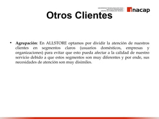 Otros Clientes
• Agrupación: En ALLSTORE optamos por dividir la atención de nuestros
clientes en segmentos claros (usuarios domésticos, empresas y
organizaciones) para evitar que esto pueda afectar a la calidad de nuestro
servicio debido a que estos segmentos son muy diferentes y por ende, sus
necesidades de atención son muy disimiles.
 