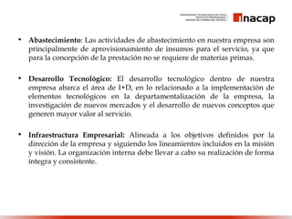• Abastecimiento: Las actividades de abastecimiento en nuestra empresa son
principalmente de aprovisionamiento de insumos para el servicio, ya que
para la concepción de la prestación no se requiere de materias primas.
• Desarrollo Tecnológico: El desarrollo tecnológico dentro de nuestra
empresa abarca el área de I+D, en lo relacionado a la implementación de
elementos tecnológicos en la departamentalización de la empresa, la
investigación de nuevos mercados y el desarrollo de nuevos conceptos que
generen mayor valor al servicio.
• Infraestructura Empresarial: Alineada a los objetivos definidos por la
dirección de la empresa y siguiendo los lineamientos incluidos en la misión
y visión. La organización interna debe llevar a cabo su realización de forma
íntegra y consistente.
 