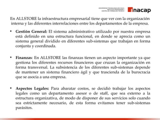 En ALLSTORE la infraestructura empresarial tiene que ver con la organización
interna y las diferentes interrelaciones entre los departamentos de la empresa.
• Gestión General: El sistema administrativo utilizado por nuestra empresa
está definido en una estructura funcional, en donde se aprecia como un
sistema general dividido en diferentes sub-sistemas que trabajan en forma
conjunta y coordinada.
• Finanzas: En ALLSTORE las finanzas tienen un aspecto importante ya que
gestiona los diferentes recursos financieros que cruzan la organización en
forma transversal. La subsistencia de los diferentes sub-sistemas depende
de mantener un sistema financiero ágil y que trascienda de la burocracia
que se asocia a una empresa.
• Aspectos Legales: Para abaratar costos, se decidió trabajar los aspectos
legales como un departamento asesor o de staff, que sea externo a la
estructura organizativa, de modo de disponer de sus servicios solo cuando
sea estrictamente necesario, de esta forma evitamos tener sub-sistemas
parásitos.
 
