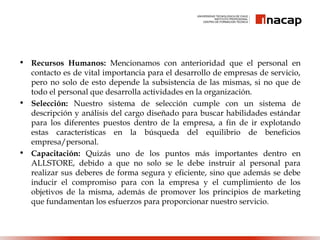 • Recursos Humanos: Mencionamos con anterioridad que el personal en
contacto es de vital importancia para el desarrollo de empresas de servicio,
pero no solo de esto depende la subsistencia de las mismas, si no que de
todo el personal que desarrolla actividades en la organización.
• Selección: Nuestro sistema de selección cumple con un sistema de
descripción y análisis del cargo diseñado para buscar habilidades estándar
para los diferentes puestos dentro de la empresa, a fin de ir explotando
estas características en la búsqueda del equilibrio de beneficios
empresa/personal.
• Capacitación: Quizás uno de los puntos más importantes dentro en
ALLSTORE, debido a que no solo se le debe instruir al personal para
realizar sus deberes de forma segura y eficiente, sino que además se debe
inducir el compromiso para con la empresa y el cumplimiento de los
objetivos de la misma, además de promover los principios de marketing
que fundamentan los esfuerzos para proporcionar nuestro servicio.
 