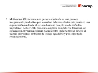 • Motivación: Obviamente una persona motivada es una persona
íntegramente productiva por lo cual no debemos obviar este punto en una
organización en donde el recurso humano cumple una función tan
importante. ALLSTORE, como una empresa competitiva, fracciona sus
esfuerzos motivacionales hacia cuatro aristas importantes: el dinero, el
trabajo interesante, ambiente de trabajo agradable y pos sobre todo
reconocimiento.
 