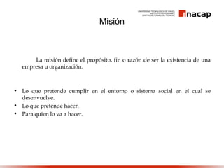 La misión define el propósito, fin o razón de ser la existencia de una
empresa u organización.
• Lo que pretende cumplir en el entorno o sistema social en el cual se
desenvuelve.
• Lo que pretende hacer.
• Para quien lo va a hacer.
Misión
 