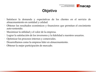  Satisfacer la demanda y expectativas de los clientes en el servicio de
almacenamiento en cantidad y calidad.
 Obtener los resultados económicos y financieros que permitan el crecimiento
auto-sostenido.
 Maximizar la utilidad y el valor de la empresa.
 Lograr la satisfacción de los inversores y la fidelidad a nuestros usuarios.
 Optimizar los procesos internos y comerciales.
 Desarrollarnos como la empresa líder en almacenamiento.
 Obtener la mejor participación de mercado.
 