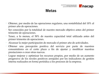  Obtener, por medio de las operaciones regulares, una rentabilidad del 10% al
primer año de operaciones.
 Ser conocidos por la totalidad de nuestro mercado objetivo antes del primer
trimestre de operaciones.
 Tener, a lo menos, el 50% de nuestra capacidad total utilizada antes del
primer trimestre de operaciones.
 Alcanzar la mejor participación de mercado el primer año de actividades.
 Obtener una percepción positiva del servicio por parte de nuestros
consumidores en el corto plazo a fin de ajustar y modificar nuestras
prestaciones o crear otras nuevas.
 Lograr mejorar y optimizar los recursos propios, por medio de un aumento
progresivo de los niveles positivos arrojados por los indicadores de gestión
interna realizados en forma periódica a los procesos de la empresa.
 