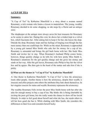A CUP OF TEA
Summary:
"A Cup of Tea" by Katherine Mansfield is a story about a woman named
Rosemary, a rich woman who learns a lesson in materialism. The young, wealthy
Rosemary decided to do some shopping, so she stops by a florist and an antique
store.
The shopkeeper at the antique store always saves his best treasures for Rosemary
as he seems to adore her. During this visit, he shows her a trinket kept in a velvet
box, which fascinates her. After asking him to keep it for her, she leaves the shop.
Outside the shop, Rosemary stops and has feelings of longing even though she has
more money than one could hope for. While on the street, Rosemary is approached
by a young girl named Miss Smith who asks her for money for a cup of tea.
Rosemary is astounded and brings the girl back home with her. She feeds Miss
Smith and invites her to stay. When Rosemary's husband Philip comes home,
however, things quickly change as he tells his wife how pretty Miss Smith is.
Rosemary's intentions for the girl quickly change and she gives her money and
sends on her way. After the girl leaves, Rosemary asks Philip to buy her the velvet
box and he agrees. She then gets to the heart of the matter and asks him if she is
pretty.
Q:What are the themes in "A Cup of Tea" by Katherine Mansfield?
A: One theme in Katherine Mansfield's "A Cup of Tea" is how the aristocracy
treats other people. Another theme is how the aristocracy, despite their wealth, is
insecure and often projects onto others the attributes they hate about themselves. In
her singular concern for status and wealth, Rosemary represents the aristocracy.
The wealthy Rosemary Fells invites the poor Miss Smith home with her after she
asks for enough money to buy a cup of tea. She thinks she is being charitable by
inviting the poor girl home, but she really wants the chance to show off her lavish
lifestyle. In order to feel good about herself and what she has, she needs others to
tell her how good she has it. While chatting with Miss Smith, she considers the
differences in their lives and considers herself lucky.
 