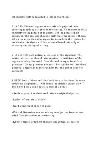 all students will be required to turn in two things:
1) A 250-500 word argument analysis of a paper of their
choosing (anything assigned in the course). An analysis is not a
summary of the paper but an analysis of the paper’s main
argument. The analysis should clearly state the author’s thesis,
which premises the authorargues from and how she reaches her
conclusion. Analyses will be evaluated based primarily on
accuracy and clarity of writing.
2) A 250-500 word critical discussion of the argument. The
critical discussion should raise substantive criticisms of the
argument being discussed. Does the author argue from false
premises? Do her premises not entail her conclusion? Are there
potential objections to the argument that the author does not
consider?
I NEED both of these and they both have to be about the same
article no plagiarism.. I will attach the article I chose. also if
this helps I took some notes in class if u need :
- Write argument analysis And raise an original objection
-Reflect of content of article
-Need word count on top of paper
-Critical discussion you are raising an objection from ur own
mind from the author ur considering
-Know which is argument analysis and critical discussion
 