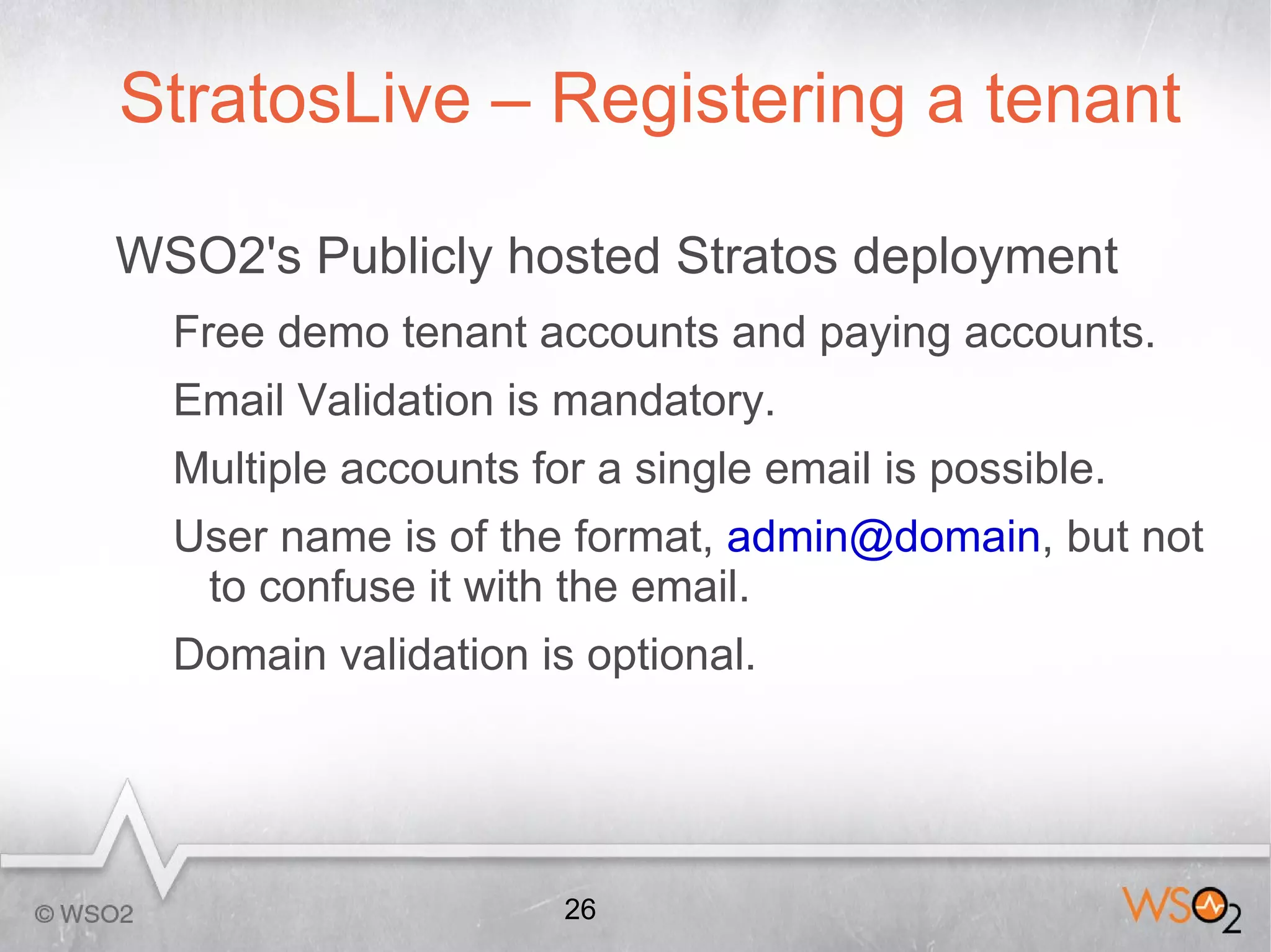StratosLive – Registering a tenant

WSO2's Publicly hosted Stratos deployment
  Free demo tenant accounts and paying accounts.
  Email Validation is mandatory.
  Multiple accounts for a single email is possible.
  User name is of the format, admin@domain, but not
   to confuse it with the email.
  Domain validation is optional.




                      26
 