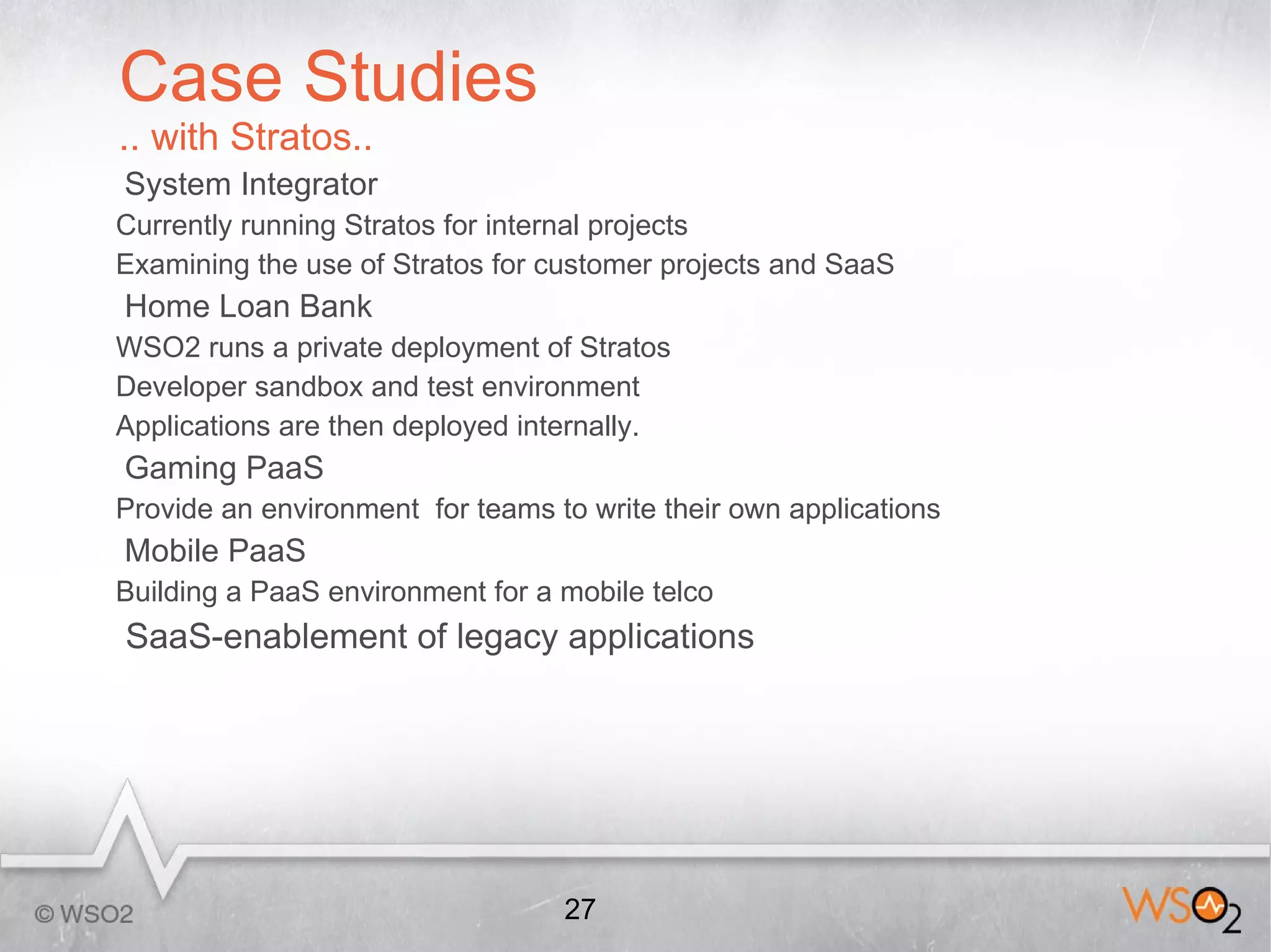 Case Studies
.. with Stratos..
System Integrator
Currently running Stratos for internal projects
Examining the use of Stratos for customer projects and SaaS
Home Loan Bank
WSO2 runs a private deployment of Stratos
Developer sandbox and test environment
Applications are then deployed internally.
Gaming PaaS
Provide an environment for teams to write their own applications
Mobile PaaS
Building a PaaS environment for a mobile telco
SaaS-enablement of legacy applications




                                  27
 