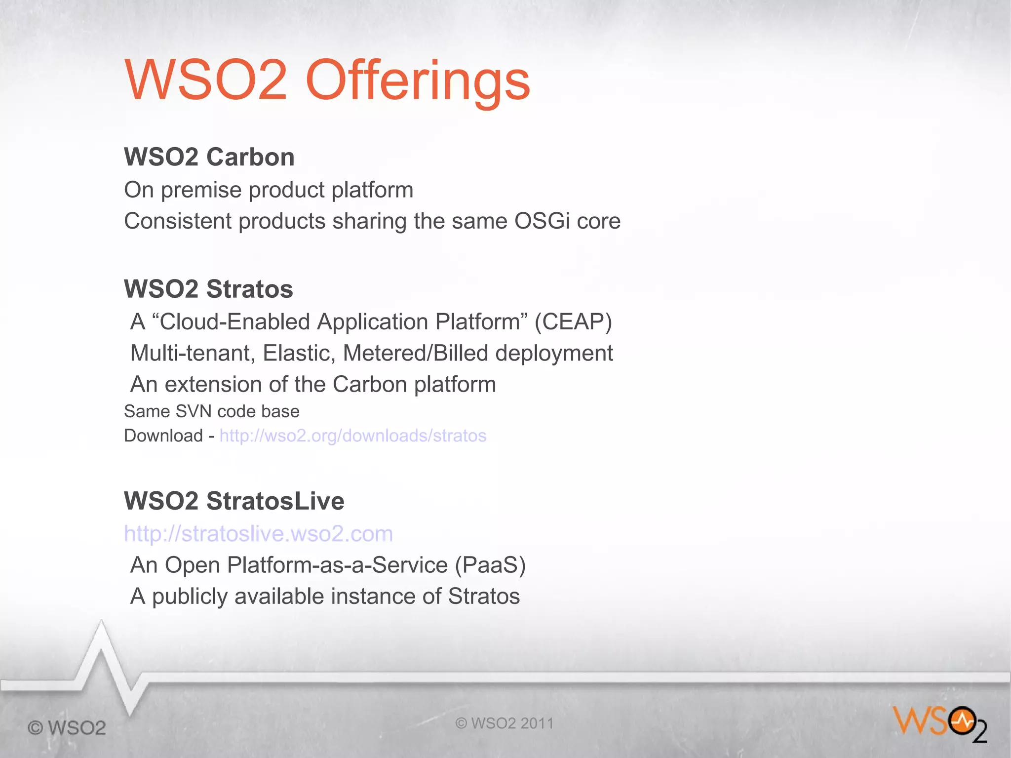 WSO2 Offerings
WSO2 Carbon
On premise product platform
Consistent products sharing the same OSGi core


WSO2 Stratos
A “Cloud-Enabled Application Platform” (CEAP)
Multi-tenant, Elastic, Metered/Billed deployment
An extension of the Carbon platform
Same SVN code base
Download - http://wso2.org/downloads/stratos


WSO2 StratosLive
http://stratoslive.wso2.com
 An Open Platform-as-a-Service (PaaS)
 A publicly available instance of Stratos




                                        © WSO2 2011
 
