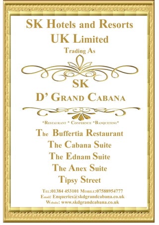 SK Hotels and Resorts
UK Limited
Trading As
The Buffertia Restaurant
The Cabana Suite
The Ednam Suite
The Anex Suite
Tipsy Street
TEL:01384 453101 MOBILE:07588954777
Email: Enqueries@skdgrandcabana.co.uk
Website: www.skdgrandcabana.co.uk
 