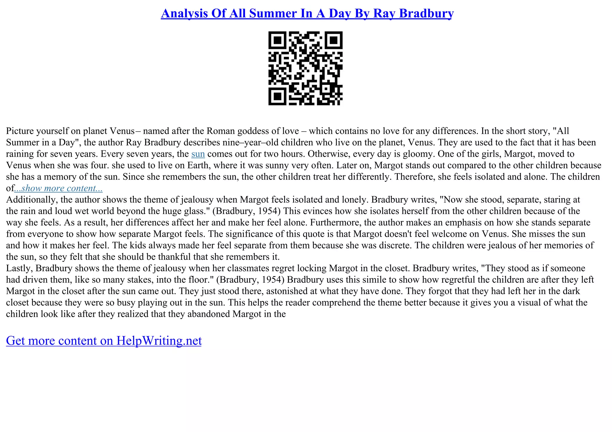 Analysis Of All Summer In A Day By Ray Bradbury
Picture yourself on planet Venus– named after the Roman goddess of love – which contains no love for any differences. In the short story, "All
Summer in a Day", the author Ray Bradbury describes nine–year–old children who live on the planet, Venus. They are used to the fact that it has been
raining for seven years. Every seven years, the sun comes out for two hours. Otherwise, every day is gloomy. One of the girls, Margot, moved to
Venus when she was four. she used to live on Earth, where it was sunny very often. Later on, Margot stands out compared to the other children because
she has a memory of the sun. Since she remembers the sun, the other children treat her differently. Therefore, she feels isolated and alone. The children
of...show more content...
Additionally, the author shows the theme of jealousy when Margot feels isolated and lonely. Bradbury writes, "Now she stood, separate, staring at
the rain and loud wet world beyond the huge glass." (Bradbury, 1954) This evinces how she isolates herself from the other children because of the
way she feels. As a result, her differences affect her and make her feel alone. Furthermore, the author makes an emphasis on how she stands separate
from everyone to show how separate Margot feels. The significance of this quote is that Margot doesn't feel welcome on Venus. She misses the sun
and how it makes her feel. The kids always made her feel separate from them because she was discrete. The children were jealous of her memories of
the sun, so they felt that she should be thankful that she remembers it.
Lastly, Bradbury shows the theme of jealousy when her classmates regret locking Margot in the closet. Bradbury writes, "They stood as if someone
had driven them, like so many stakes, into the floor." (Bradbury, 1954) Bradbury uses this simile to show how regretful the children are after they left
Margot in the closet after the sun came out. They just stood there, astonished at what they have done. They forgot that they had left her in the dark
closet because they were so busy playing out in the sun. This helps the reader comprehend the theme better because it gives you a visual of what the
children look like after they realized that they abandoned Margot in the
Get more content on HelpWriting.net
 