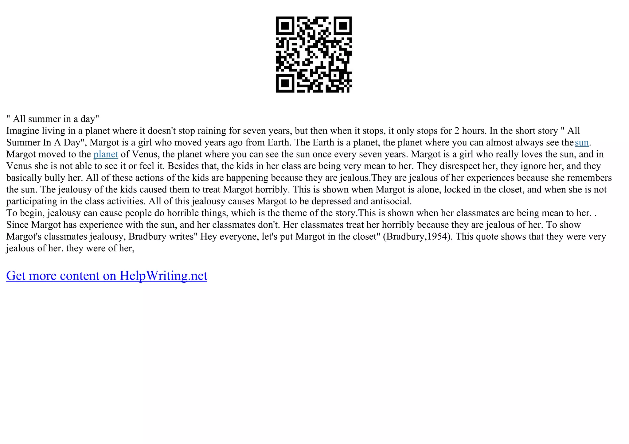" All summer in a day"
Imagine living in a planet where it doesn't stop raining for seven years, but then when it stops, it only stops for 2 hours. In the short story " All
Summer In A Day", Margot is a girl who moved years ago from Earth. The Earth is a planet, the planet where you can almost always see thesun.
Margot moved to the planet of Venus, the planet where you can see the sun once every seven years. Margot is a girl who really loves the sun, and in
Venus she is not able to see it or feel it. Besides that, the kids in her class are being very mean to her. They disrespect her, they ignore her, and they
basically bully her. All of these actions of the kids are happening because they are jealous.They are jealous of her experiences because she remembers
the sun. The jealousy of the kids caused them to treat Margot horribly. This is shown when Margot is alone, locked in the closet, and when she is not
participating in the class activities. All of this jealousy causes Margot to be depressed and antisocial.
To begin, jealousy can cause people do horrible things, which is the theme of the story.This is shown when her classmates are being mean to her. .
Since Margot has experience with the sun, and her classmates don't. Her classmates treat her horribly because they are jealous of her. To show
Margot's classmates jealousy, Bradbury writes" Hey everyone, let's put Margot in the closet" (Bradbury,1954). This quote shows that they were very
jealous of her. they were of her,
Get more content on HelpWriting.net
 