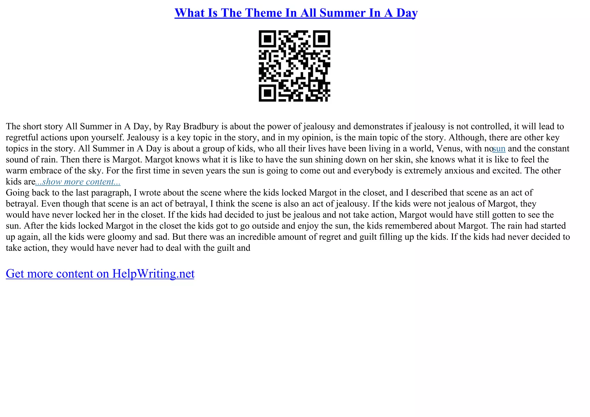 What Is The Theme In All Summer In A Day
The short story All Summer in A Day, by Ray Bradbury is about the power of jealousy and demonstrates if jealousy is not controlled, it will lead to
regretful actions upon yourself. Jealousy is a key topic in the story, and in my opinion, is the main topic of the story. Although, there are other key
topics in the story. All Summer in A Day is about a group of kids, who all their lives have been living in a world, Venus, with nosun and the constant
sound of rain. Then there is Margot. Margot knows what it is like to have the sun shining down on her skin, she knows what it is like to feel the
warm embrace of the sky. For the first time in seven years the sun is going to come out and everybody is extremely anxious and excited. The other
kids are...show more content...
Going back to the last paragraph, I wrote about the scene where the kids locked Margot in the closet, and I described that scene as an act of
betrayal. Even though that scene is an act of betrayal, I think the scene is also an act of jealousy. If the kids were not jealous of Margot, they
would have never locked her in the closet. If the kids had decided to just be jealous and not take action, Margot would have still gotten to see the
sun. After the kids locked Margot in the closet the kids got to go outside and enjoy the sun, the kids remembered about Margot. The rain had started
up again, all the kids were gloomy and sad. But there was an incredible amount of regret and guilt filling up the kids. If the kids had never decided to
take action, they would have never had to deal with the guilt and
Get more content on HelpWriting.net
 