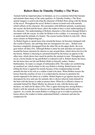 Robert Ross In Timothy Findley s The Wars
Animals hold an important place in literature, as it is a common belief that humans
and animals share many of the same qualities. In Timothy Findley s The Wars,
animal imagery is used to develop the character of Robert Ross along with the theme
of the novel. Throughout the novel, Robert is shown to bond well with animals,
which reflects on his character. His encounters with different animals, in particular;
the coyote, the bird and the horse, allow the reader to have a clear understanding of
his character. The understanding of Roberts character is first shown through Robert s
encounter with the coyote. In order for Robert to be a soldier, it is necessary for him
to understand the attitude of a hunter. The coyote teaches Robert to only kill... Show
more content on Helpwriting.net ...
As Robert begins to spend more time around the horses, he becomes intrigued with
this world of horses, rats and bilge that are consigned to his care.... Robert soon
becomes completely disengaged from the other life on the upper decks. He even
goes below off duty (56). Although Robert is done his task and does not need to be
around the horses anymore he chooses to stay around them, which shows his love for
the horses. Robert is choosing to surround himself by the horses as oppose to the
other men, which shows how much he prefers the animals to men. Throughout the
novel, a horse breaks its leg and Robert is ordered to kill it. Robert shoots the horse,
but the horse does not die and Robert thinks to himself, snakes. Snakes.
Rattlesnakes. Its mane is a tangle of rattlesnakes (68). The snakes are symbolizing
an unethical act, which relates to the way Robert is feeling. Robert knows that
killing the horse is against his morals because of his companionship towards
animals but due to his role as a soldier it had to be done. When Robert rescues the
horses from the cruelties of war, it is evident that he chooses to prioritize his
morals opposed to his duties as a soldier. Robert begins to go against anyone who
disrespects his love and care for animals; this is shown when he locks himself in
the barn with the horses in order to protect them. When he is offered a chance to
surrender himself by Major Mickle, he chooses to stay with the horses and
declares, we shall not be taken (191). This is again showing how strong Robert s
bond is with the animals as he chooses not to abandon them and disobeys his
superior. As a result, the extent Robert is willing to go to in order to protect the
horses allows the readers to better understand Robert s character and also his
compassion for
 