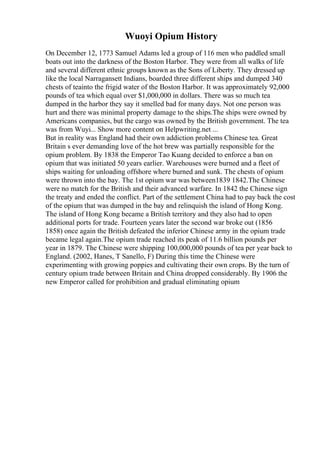 Wuoyi Opium History
On December 12, 1773 Samuel Adams led a group of 116 men who paddled small
boats out into the darkness of the Boston Harbor. They were from all walks of life
and several different ethnic groups known as the Sons of Liberty. They dressed up
like the local Narragansett Indians, boarded three different ships and dumped 340
chests of teainto the frigid water of the Boston Harbor. It was approximately 92,000
pounds of tea which equal over $1,000,000 in dollars. There was so much tea
dumped in the harbor they say it smelled bad for many days. Not one person was
hurt and there was minimal property damage to the ships.The ships were owned by
Americans companies, but the cargo was owned by the British government. The tea
was from Wuyi... Show more content on Helpwriting.net ...
But in reality was England had their own addiction problems Chinese tea. Great
Britain s ever demanding love of the hot brew was partially responsible for the
opium problem. By 1838 the Emperor Tao Kuang decided to enforce a ban on
opium that was initiated 50 years earlier. Warehouses were burned and a fleet of
ships waiting for unloading offshore where burned and sunk. The chests of opium
were thrown into the bay. The 1st opium war was between1839 1842.The Chinese
were no match for the British and their advanced warfare. In 1842 the Chinese sign
the treaty and ended the conflict. Part of the settlement China had to pay back the cost
of the opium that was dumped in the bay and relinquish the island of Hong Kong.
The island of Hong Kong became a British territory and they also had to open
additional ports for trade. Fourteen years later the second war broke out (1856
1858) once again the British defeated the inferior Chinese army in the opium trade
became legal again.The opium trade reached its peak of 11.6 billion pounds per
year in 1879. The Chinese were shipping 100,000,000 pounds of tea per year back to
England. (2002, Hanes, T Sanello, F) During this time the Chinese were
experimenting with growing poppies and cultivating their own crops. By the turn of
century opium trade between Britain and China dropped considerably. By 1906 the
new Emperor called for prohibition and gradual eliminating opium
 