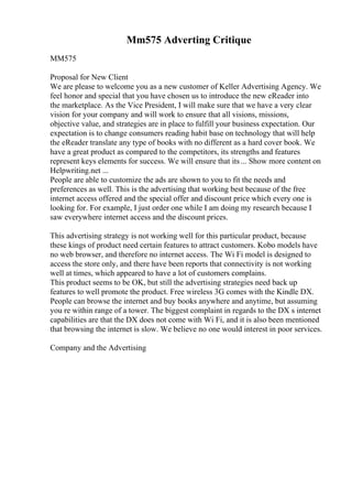 Mm575 Adverting Critique
MM575
Proposal for New Client
We are please to welcome you as a new customer of Keller Advertising Agency. We
feel honor and special that you have chosen us to introduce the new eReader into
the marketplace. As the Vice President, I will make sure that we have a very clear
vision for your company and will work to ensure that all visions, missions,
objective value, and strategies are in place to fulfill your business expectation. Our
expectation is to change consumers reading habit base on technology that will help
the eReader translate any type of books with no different as a hard cover book. We
have a great product as compared to the competitors, its strengths and features
represent keys elements for success. We will ensure that its... Show more content on
Helpwriting.net ...
People are able to customize the ads are shown to you to fit the needs and
preferences as well. This is the advertising that working best because of the free
internet access offered and the special offer and discount price which every one is
looking for. For example, I just order one while I am doing my research because I
saw everywhere internet access and the discount prices.
This advertising strategy is not working well for this particular product, because
these kings of product need certain features to attract customers. Kobo models have
no web browser, and therefore no internet access. The Wi Fi model is designed to
access the store only, and there have been reports that connectivity is not working
well at times, which appeared to have a lot of customers complains.
This product seems to be OK, but still the advertising strategies need back up
features to well promote the product. Free wireless 3G comes with the Kindle DX.
People can browse the internet and buy books anywhere and anytime, but assuming
you re within range of a tower. The biggest complaint in regards to the DX s internet
capabilities are that the DX does not come with Wi Fi, and it is also been mentioned
that browsing the internet is slow. We believe no one would interest in poor services.
Company and the Advertising
 
