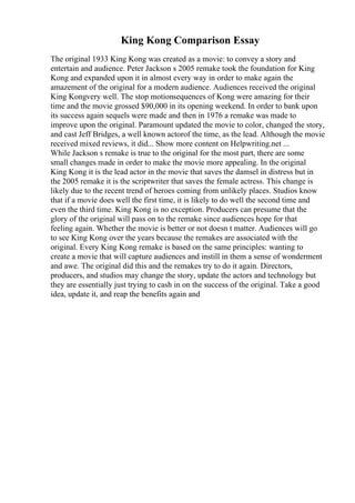 King Kong Comparison Essay
The original 1933 King Kong was created as a movie: to convey a story and
entertain and audience. Peter Jackson s 2005 remake took the foundation for King
Kong and expanded upon it in almost every way in order to make again the
amazement of the original for a modern audience. Audiences received the original
King Kongvery well. The stop motionsequences of Kong were amazing for their
time and the movie grossed $90,000 in its opening weekend. In order to bank upon
its success again sequels were made and then in 1976 a remake was made to
improve upon the original. Paramount updated the movie to color, changed the story,
and cast Jeff Bridges, a well known actorof the time, as the lead. Although the movie
received mixed reviews, it did... Show more content on Helpwriting.net ...
While Jackson s remake is true to the original for the most part, there are some
small changes made in order to make the movie more appealing. In the original
King Kong it is the lead actor in the movie that saves the damsel in distress but in
the 2005 remake it is the scriptwriter that saves the female actress. This change is
likely due to the recent trend of heroes coming from unlikely places. Studios know
that if a movie does well the first time, it is likely to do well the second time and
even the third time. King Kong is no exception. Producers can presume that the
glory of the original will pass on to the remake since audiences hope for that
feeling again. Whether the movie is better or not doesn t matter. Audiences will go
to see King Kong over the years because the remakes are associated with the
original. Every King Kong remake is based on the same principles: wanting to
create a movie that will capture audiences and instill in them a sense of wonderment
and awe. The original did this and the remakes try to do it again. Directors,
producers, and studios may change the story, update the actors and technology but
they are essentially just trying to cash in on the success of the original. Take a good
idea, update it, and reap the benefits again and
 
