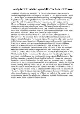 Analysis Of Ursula K. LeguinГ‚Вґs The Lathe Of Heaven
A utopia is a fascination, a wonder. The faГ§ade of a utopia revolves around an
individual s perception of what is right in the world. In The Lathe of Heaven, Ursula
K. LeGuin argues that humans must find balance by not tampering with knowledge
beyond our scope. Although she makes it clear that a utopia is unattainable, she
argues that a life of inaction will lead us to a calmer and more utopian society.
However, I disagree with this argument because it inhibits the possibilities of human
advancement and undermines human nature. The hope of human advancement is
what keeps people striving to make the next great breakthrough and to better
understand the complexities of the universe. Although LeGuin makes a salient point
that humans should not... Show more content on Helpwriting.net ...
Humans are born with an innate desire to learn and create. Throughout Lathe of
Heaven we see this instinctual desire to better understand their environment and
improve it in all characters. For example, George Orr questions what Haber is doing
to him but suppresses his curiosity. His passive nature undermines his curiosity and
leads him to become more anxious and unknowingly submit himself to Haber s
desires. It is not until he takes actions and seeks a legal advisor that he is more
informed and understands his environment better. His desire to learn is what helped
Orr better understand where Haber s priorities lie. This learning led him to take
action, and without it he would have continued to mindlessly be used by Haber. Here,
Orr illuminates that the phenomenon that is human curiosity is there for a greater
purpose, is a part of nature, and is not meant to be suppressed. The latter proves that
LeGuin s argument is paradoxical and therefore ineffective because she encourages
her audience to refrain from tampering with nature, yet human curiosity is a part of
nature and all the actions humanity has taken stem from human curiosity. To suppress
human curiosity is to defy nature. The fact that we are the most advanced species on
earth and have an innate curiosity is not a coincidence, these two combined equate to
our purpose and our inner desire; to take action and to interact with our environment.
Those who side with LeGuin may argue that this negatively disrupts the natural order
of the world, however, the natural way of things has made it so that humans are the
most advanced species; the only logical explanation for this is that humans are meant
to take action for the greater good of the human
 