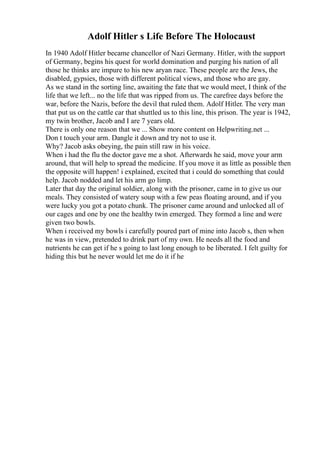 Adolf Hitler s Life Before The Holocaust
In 1940 Adolf Hitler became chancellor of Nazi Germany. Hitler, with the support
of Germany, begins his quest for world domination and purging his nation of all
those he thinks are impure to his new aryan race. These people are the Jews, the
disabled, gypsies, those with different political views, and those who are gay.
As we stand in the sorting line, awaiting the fate that we would meet, I think of the
life that we left... no the life that was ripped from us. The carefree days before the
war, before the Nazis, before the devil that ruled them. Adolf Hitler. The very man
that put us on the cattle car that shuttled us to this line, this prison. The year is 1942,
my twin brother, Jacob and I are 7 years old.
There is only one reason that we ... Show more content on Helpwriting.net ...
Don t touch your arm. Dangle it down and try not to use it.
Why? Jacob asks obeying, the pain still raw in his voice.
When i had the flu the doctor gave me a shot. Afterwards he said, move your arm
around, that will help to spread the medicine. If you move it as little as possible then
the opposite will happen! i explained, excited that i could do something that could
help. Jacob nodded and let his arm go limp.
Later that day the original soldier, along with the prisoner, came in to give us our
meals. They consisted of watery soup with a few peas floating around, and if you
were lucky you got a potato chunk. The prisoner came around and unlocked all of
our cages and one by one the healthy twin emerged. They formed a line and were
given two bowls.
When i received my bowls i carefully poured part of mine into Jacob s, then when
he was in view, pretended to drink part of my own. He needs all the food and
nutrients he can get if he s going to last long enough to be liberated. I felt guilty for
hiding this but he never would let me do it if he
 